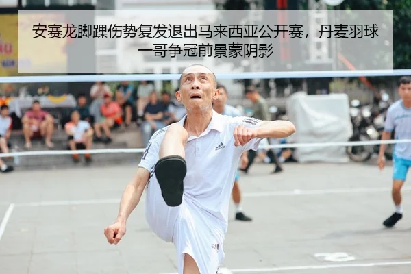 安赛龙脚踝伤势复发退出马来西亚公开赛，丹麦羽球一哥争冠前景蒙阴影